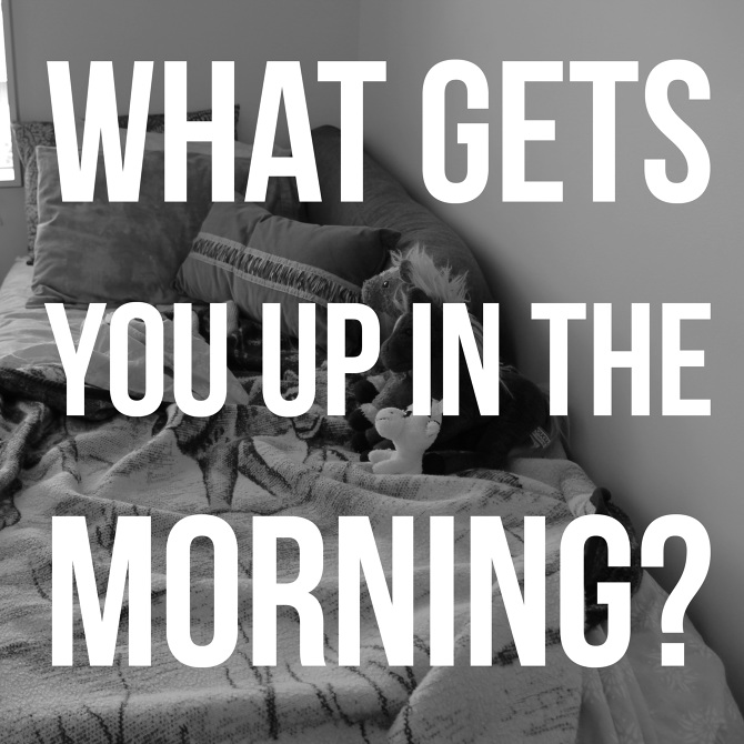 What Gets You Up in the Morning?
